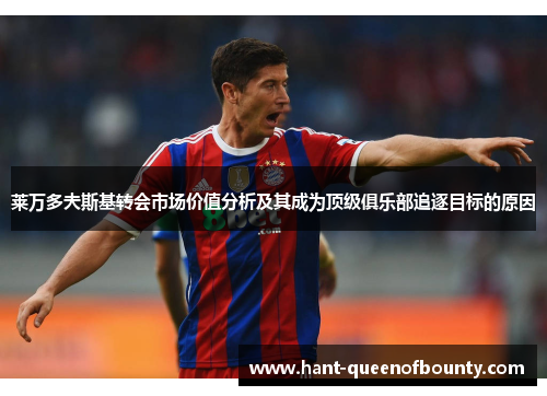 莱万多夫斯基转会市场价值分析及其成为顶级俱乐部追逐目标的原因 莱万多夫斯基转会市场价值分析及其成为顶级俱乐部追逐目标的原因