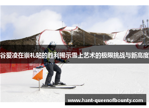 谷爱凌在崇礼站的胜利揭示雪上艺术的极限挑战与新高度 谷爱凌在崇礼站的胜利揭示雪上艺术的极限挑战与新高度
