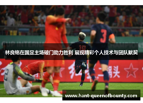 林良铭在国足主场破门助力胜利 展现精彩个人技术与团队默契